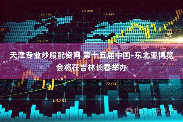 天津专业炒股配资网 第十五届中国-东北亚博览会将在吉林长春举办