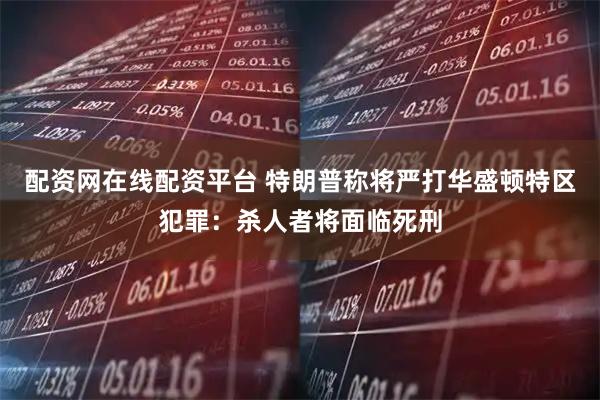 配资网在线配资平台 特朗普称将严打华盛顿特区犯罪：杀人者将面临死刑
