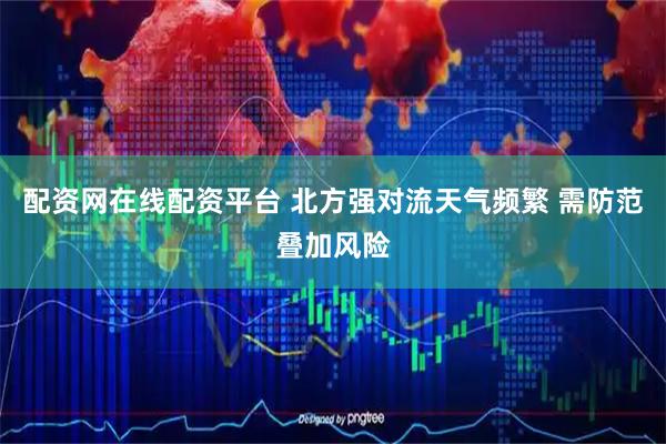 配资网在线配资平台 北方强对流天气频繁 需防范叠加风险