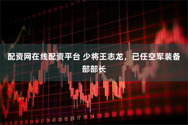 配资网在线配资平台 少将王志龙，已任空军装备部部长
