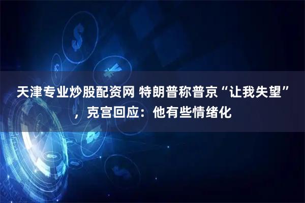 天津专业炒股配资网 特朗普称普京“让我失望”，克宫回应：他有些情绪化