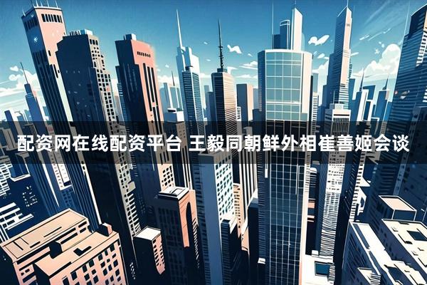 配资网在线配资平台 王毅同朝鲜外相崔善姬会谈