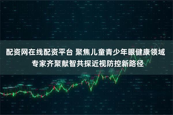 配资网在线配资平台 聚焦儿童青少年眼健康领域  专家齐聚献智共探近视防控新路径