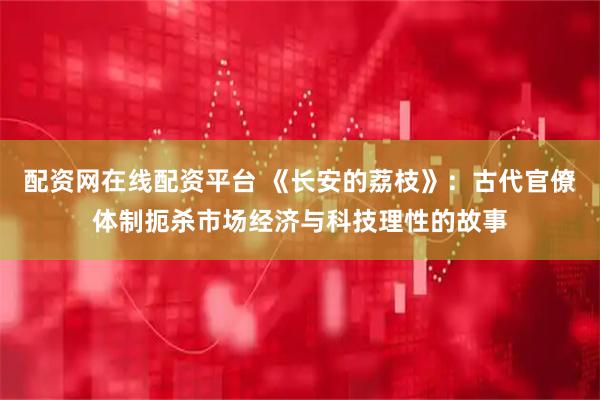 配资网在线配资平台 《长安的荔枝》：古代官僚体制扼杀市场经济与科技理性的故事