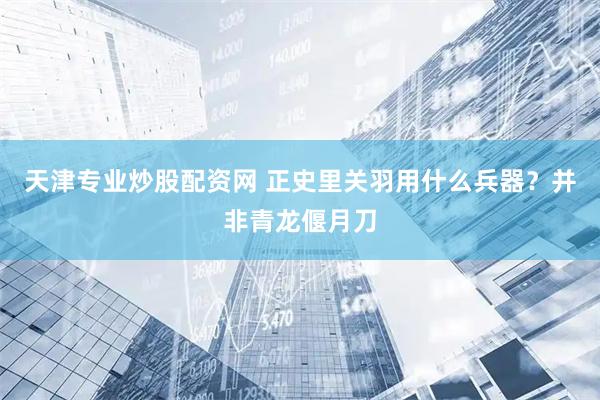 天津专业炒股配资网 正史里关羽用什么兵器？并非青龙偃月刀