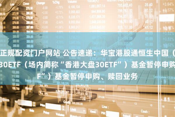 正规配资门户网站 公告速递：华宝港股通恒生中国（香港上市）30ETF（场内简称“香港大盘30ETF”）基金暂停申购、赎回业务