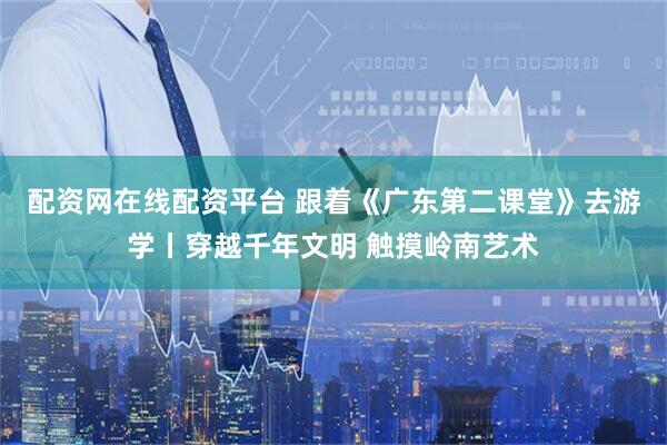 配资网在线配资平台 跟着《广东第二课堂》去游学丨穿越千年文明 触摸岭南艺术