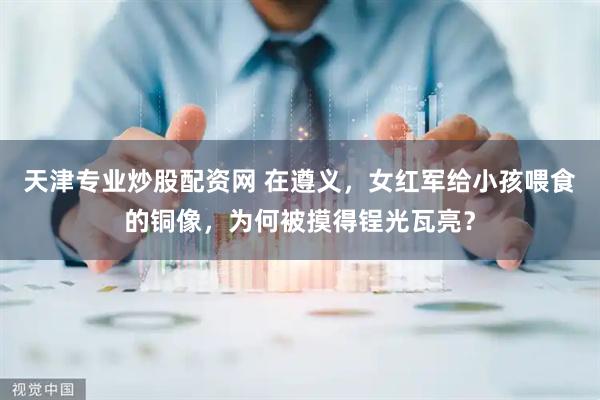 天津专业炒股配资网 在遵义，女红军给小孩喂食的铜像，为何被摸得锃光瓦亮？