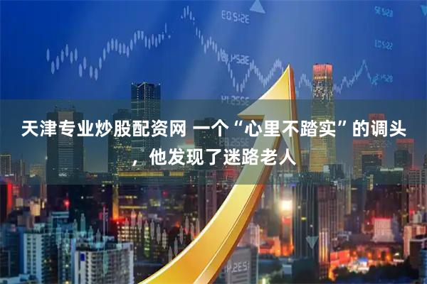 天津专业炒股配资网 一个“心里不踏实”的调头，他发现了迷路老人