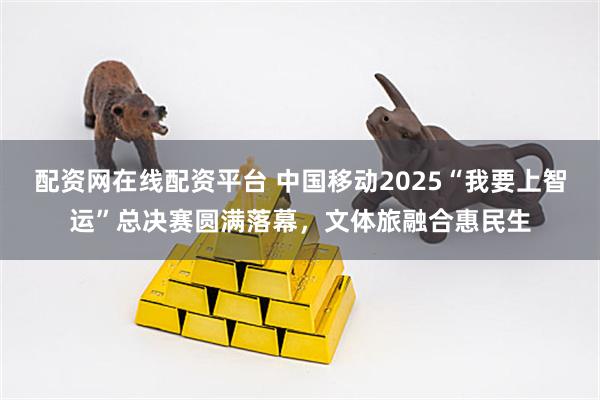 配资网在线配资平台 中国移动2025“我要上智运”总决赛圆满落幕，文体旅融合惠民生