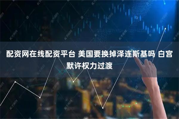 配资网在线配资平台 美国要换掉泽连斯基吗 白宫默许权力过渡