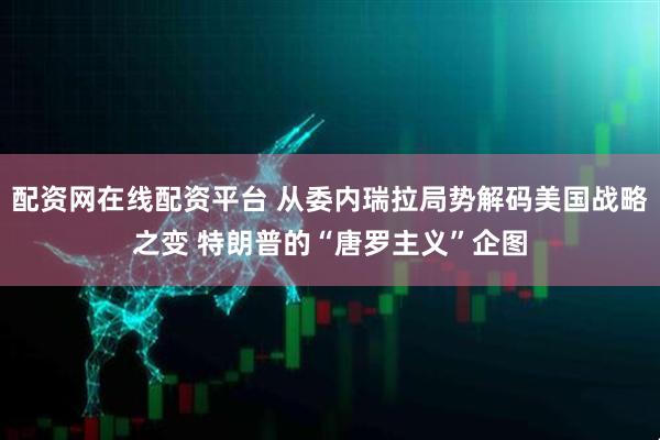配资网在线配资平台 从委内瑞拉局势解码美国战略之变 特朗普的“唐罗主义”企图