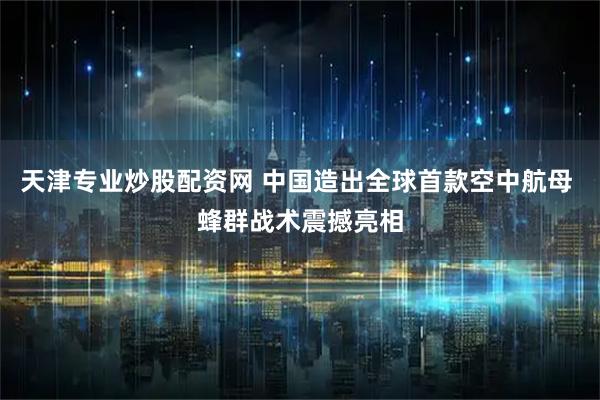 天津专业炒股配资网 中国造出全球首款空中航母 蜂群战术震撼亮相