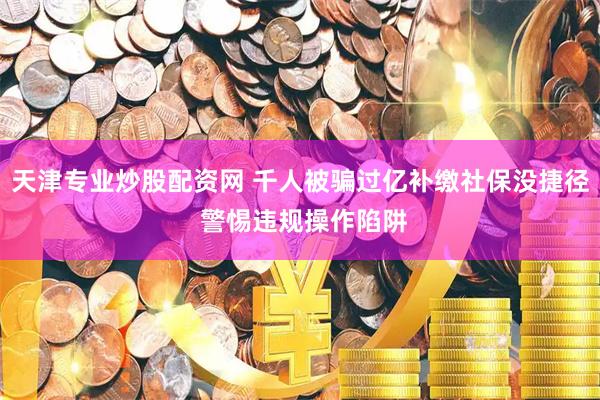 天津专业炒股配资网 千人被骗过亿补缴社保没捷径 警惕违规操作陷阱