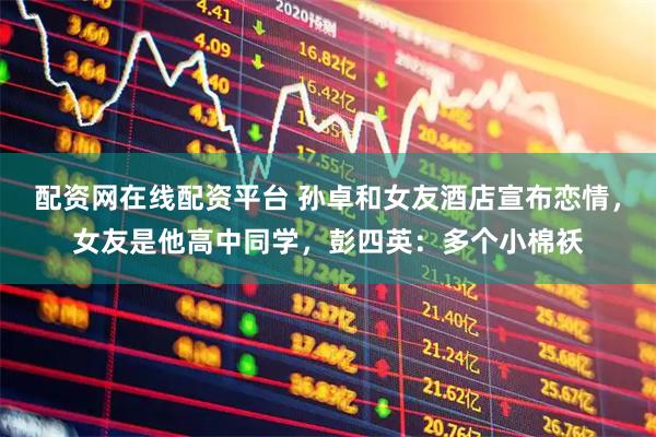 配资网在线配资平台 孙卓和女友酒店宣布恋情，女友是他高中同学，彭四英：多个小棉袄