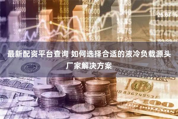 最新配资平台查询 如何选择合适的液冷负载源头厂家解决方案