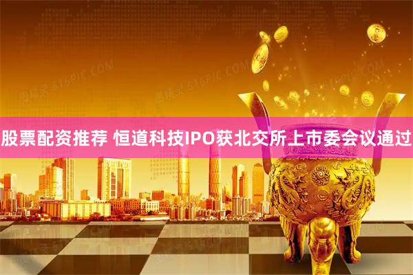 股票配资推荐 恒道科技IPO获北交所上市委会议通过
