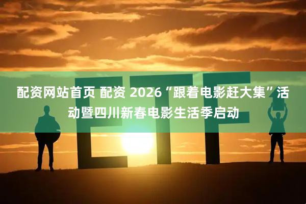 配资网站首页 配资 2026“跟着电影赶大集”活动暨四川新春电影生活季启动