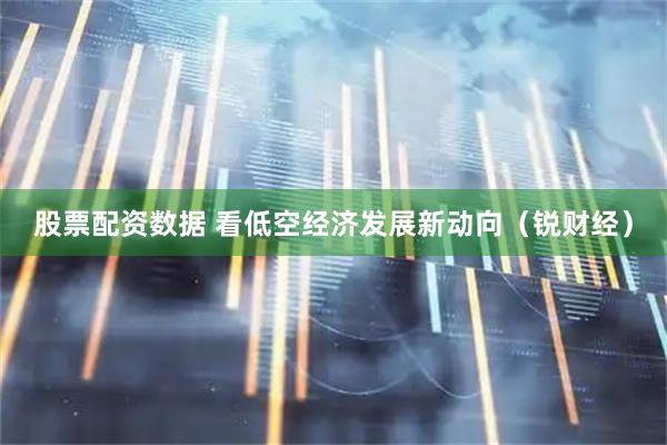 股票配资数据 看低空经济发展新动向（锐财经）