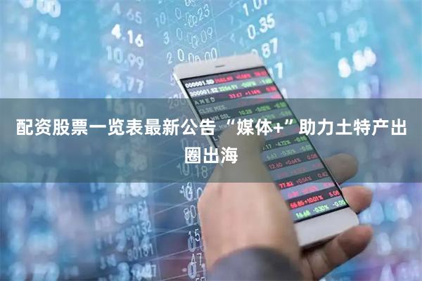 配资股票一览表最新公告 “媒体+”助力土特产出圈出海