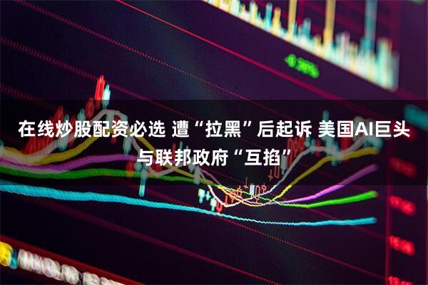 在线炒股配资必选 遭“拉黑”后起诉 美国AI巨头与联邦政府“互掐”