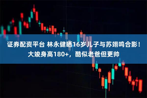 证券配资平台 林永健晒16岁儿子与苏翊鸣合影！大竣身高180+，酷似老爸但更帅