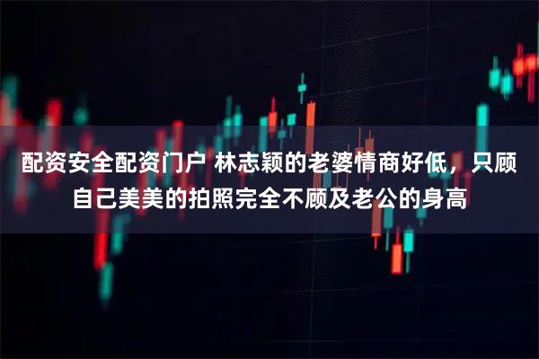 配资安全配资门户 林志颖的老婆情商好低，只顾自己美美的拍照完全不顾及老公的身高