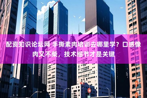 配资知识论坛网 手撕素肉培训去哪里学？口感像肉又不柴，技术细节才是关键