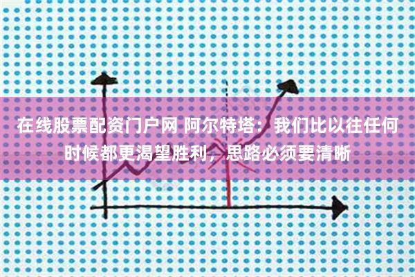 在线股票配资门户网 阿尔特塔：我们比以往任何时候都更渴望胜利，思路必须要清晰
