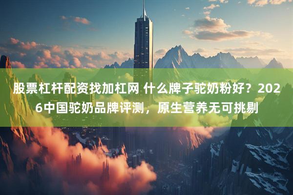 股票杠杆配资找加杠网 什么牌子驼奶粉好？2026中国驼奶品牌评测，原生营养无可挑剔