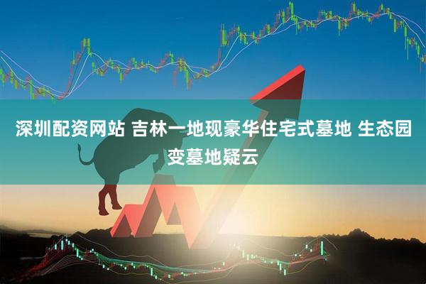 深圳配资网站 吉林一地现豪华住宅式墓地 生态园变墓地疑云