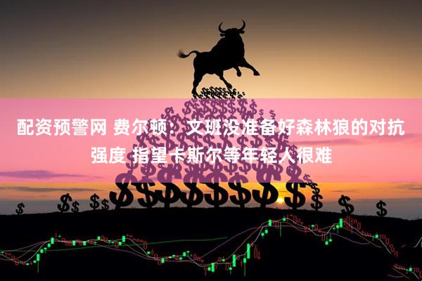 配资预警网 费尔顿：文班没准备好森林狼的对抗强度 指望卡斯尔等年轻人很难