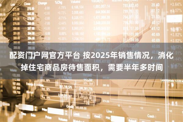 配资门户网官方平台 按2025年销售情况，消化掉住宅商品房待售面积，需要半年多时间
