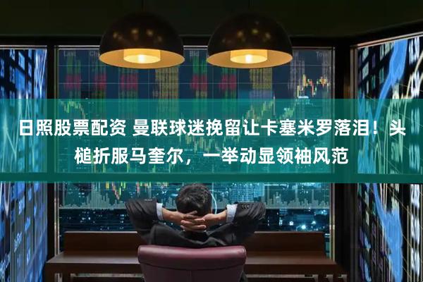 日照股票配资 曼联球迷挽留让卡塞米罗落泪！头槌折服马奎尔，一举动显领袖风范