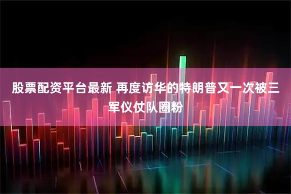 股票配资平台最新 再度访华的特朗普又一次被三军仪仗队圈粉