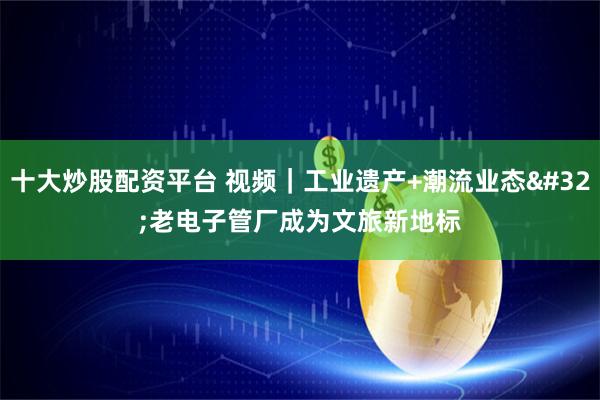 十大炒股配资平台 视频｜工业遗产+潮流业态 老电子管厂成为文旅新地标